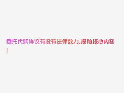 委托代购协议有没有法律效力，揭秘核心内容！