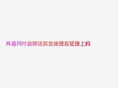 抖音月付逾期还款会体现在征信上吗