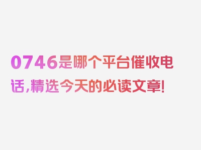 0746是哪个平台催收电话，精选今天的必读文章！