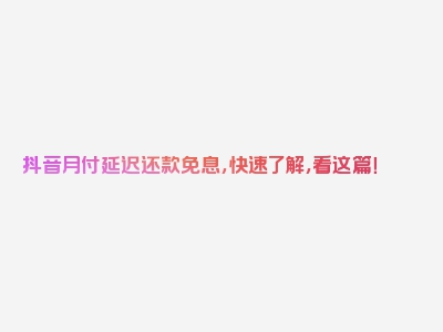 抖音月付延迟还款免息，快速了解，看这篇！