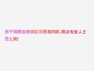 苏宁消费金融被起诉是真的吗，观点专业人士怎么说！