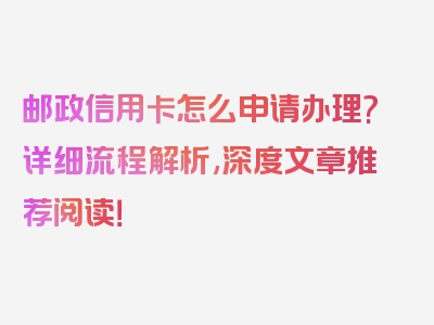 邮政信用卡怎么申请办理?详细流程解析,深度文章推荐阅读！