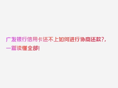 广发银行信用卡还不上如何进行协商还款?，一篇读懂全部！