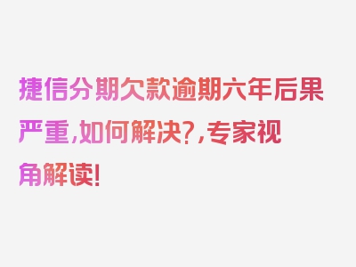 捷信分期欠款逾期六年后果严重,如何解决?，专家视角解读！