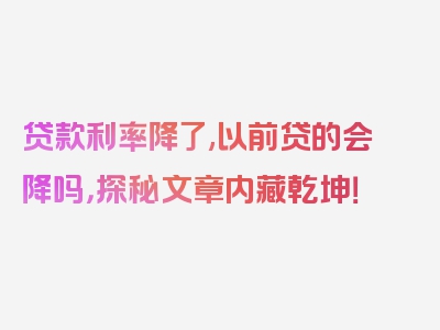 贷款利率降了,以前贷的会降吗，探秘文章内藏乾坤！