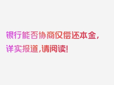 银行能否协商仅偿还本金，详实报道，请阅读！