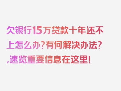 欠银行15万贷款十年还不上怎么办?有何解决办法?，速览重要信息在这里！