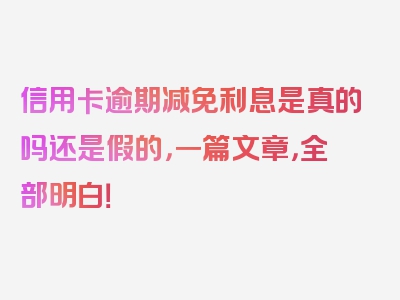 信用卡逾期减免利息是真的吗还是假的，一篇文章，全部明白！