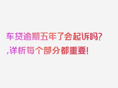 车贷逾期五年了会起诉吗?，详析每个部分都重要！