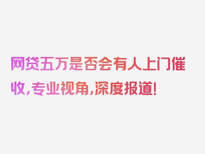 网贷五万是否会有人上门催收，专业视角，深度报道！