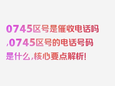0745区号是催收电话吗,0745区号的电话号码是什么，核心要点解析！