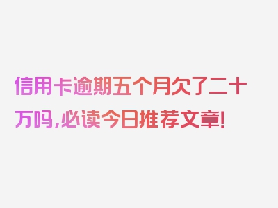 信用卡逾期五个月欠了二十万吗，必读今日推荐文章！