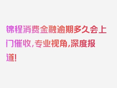 锦程消费金融逾期多久会上门催收，专业视角，深度报道！