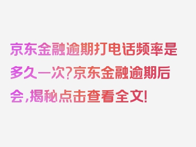 京东金融逾期打电话频率是多久一次?京东金融逾期后会，揭秘点击查看全文！