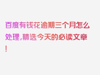 百度有钱花逾期三个月怎么处理，精选今天的必读文章！