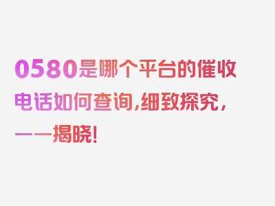 0580是哪个平台的催收电话如何查询，细致探究，一一揭晓！
