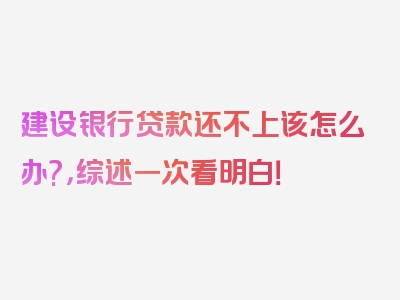 建设银行贷款还不上该怎么办?，综述一次看明白！