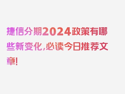 捷信分期2024政策有哪些新变化，必读今日推荐文章！