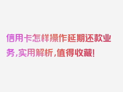 信用卡怎样操作延期还款业务，实用解析，值得收藏！