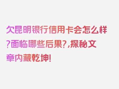 欠昆明银行信用卡会怎么样?面临哪些后果?，探秘文章内藏乾坤！