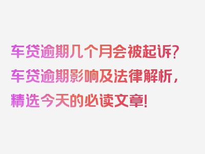 车贷逾期几个月会被起诉?车贷逾期影响及法律解析，精选今天的必读文章！