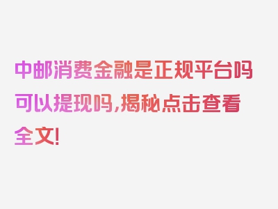 中邮消费金融是正规平台吗可以提现吗，揭秘点击查看全文！