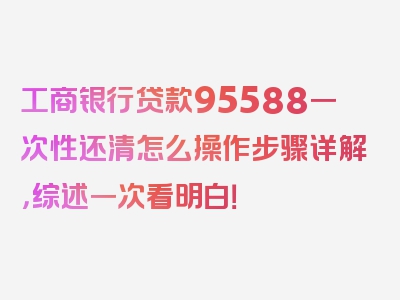 工商银行贷款95588一次性还清怎么操作步骤详解，综述一次看明白！