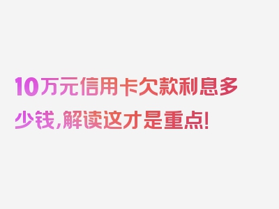 10万元信用卡欠款利息多少钱，解读这才是重点！