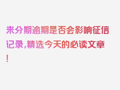 来分期逾期是否会影响征信记录，精选今天的必读文章！