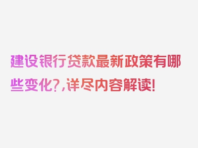 建设银行贷款最新政策有哪些变化?，详尽内容解读！