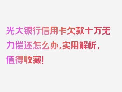 光大银行信用卡欠款十万无力偿还怎么办，实用解析，值得收藏！