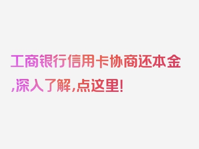 工商银行信用卡协商还本金，深入了解，点这里！