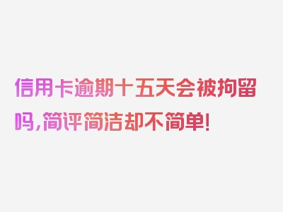 信用卡逾期十五天会被拘留吗，简评简洁却不简单！