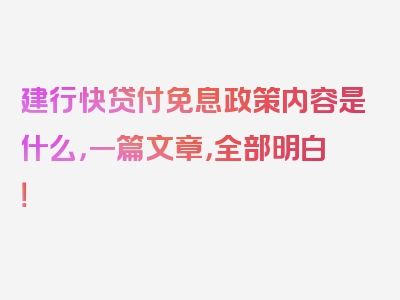 建行快贷付免息政策内容是什么，一篇文章，全部明白！