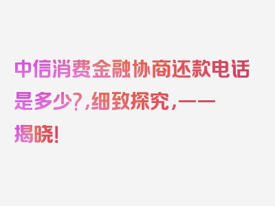 中信消费金融协商还款电话是多少?，细致探究，一一揭晓！