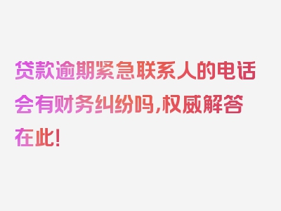 贷款逾期紧急联系人的电话会有财务纠纷吗，权威解答在此！