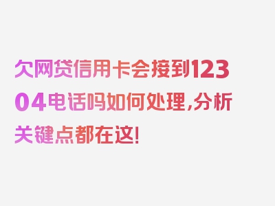 欠网贷信用卡会接到12304电话吗如何处理，分析关键点都在这！