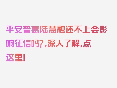 平安普惠陆慧融还不上会影响征信吗?，深入了解，点这里！