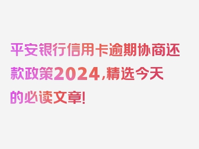 平安银行信用卡逾期协商还款政策2024，精选今天的必读文章！