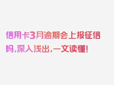 信用卡3月逾期会上报征信吗，深入浅出，一文读懂！