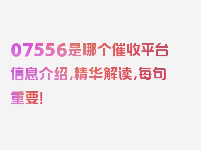 07556是哪个催收平台信息介绍，精华解读，每句重要！