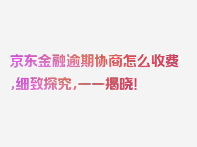 京东金融逾期协商怎么收费，细致探究，一一揭晓！