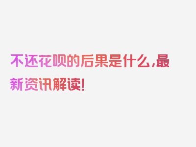 不还花呗的后果是什么，最新资讯解读！