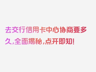 去交行信用卡中心协商要多久，全面揭秘，点开即知！