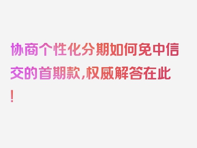 协商个性化分期如何免中信交的首期款，权威解答在此！