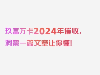 玖富万卡2024年催收，洞察一篇文章让你懂！