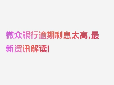 微众银行逾期利息太高，最新资讯解读！
