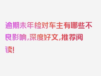 逾期未年检对车主有哪些不良影响，深度好文，推荐阅读！