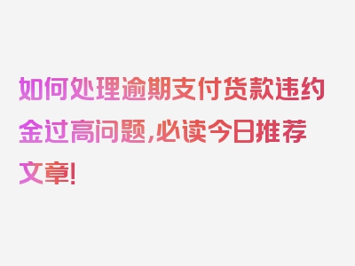 如何处理逾期支付货款违约金过高问题，必读今日推荐文章！