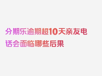 分期乐逾期超10天亲友电话会面临哪些后果